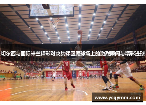 切尔西与国际米兰精彩对决集锦回顾球场上的激烈瞬间与精彩进球