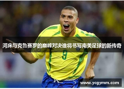 河床与克鲁赛罗的巅峰对决谁将书写南美足球的新传奇